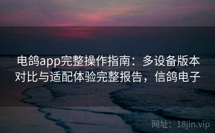 电鸽app完整操作指南：多设备版本对比与适配体验完整报告，信鸽电子
