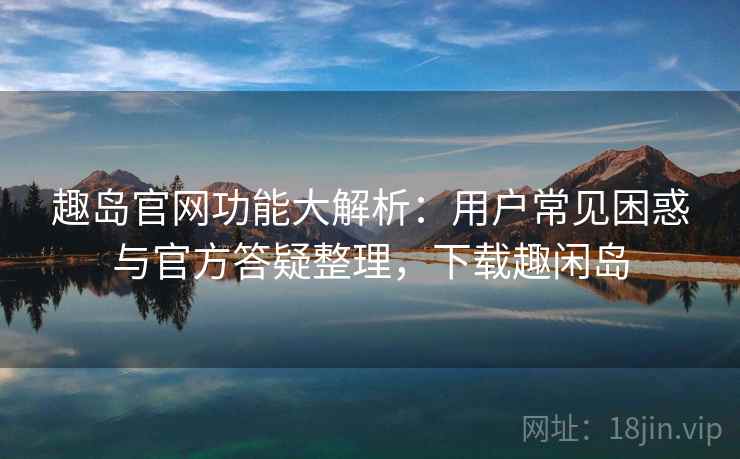 趣岛官网功能大解析：用户常见困惑与官方答疑整理，下载趣闲岛
