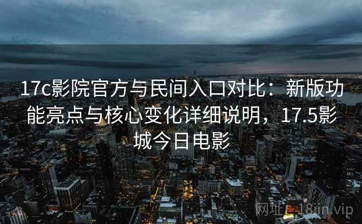 17c影院官方与民间入口对比：新版功能亮点与核心变化详细说明，17.5影城今日电影